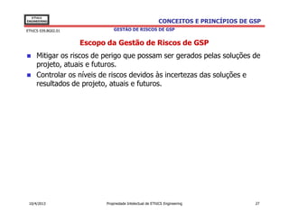 EThICS
ENGINEERING                                              CONCEITOS E PRINCÍPIOS DE GSP
EThICS 039.BG02.01             GESTÃO DE RISCOS DE GSP


                     Escopo da Gestão de Riscos de GSP
     Mitigar os riscos de perigo que possam ser gerados pelas soluções de
     projeto, atuais e futuros.
     Controlar os níveis de riscos devidos às incertezas das soluções e
     resultados de projeto, atuais e futuros.




 10/4/2013                 Propriedade Intelectual de EThICS Engineering            27
 