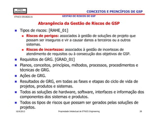 EThICS
ENGINEERING                                                    CONCEITOS E PRINCÍPIOS DE GSP
EThICS 039.BG02.01                   GESTÃO DE RISCOS DE GSP


                     Abrangência da Gestão de Riscos de GSP
     Tipos de riscos: [RAHE_01]
              Riscos de perigos: associados à gestão de soluções de projeto que
              possam ser inseguros e vir a causar danos a terceiros ou a outros
              sistemas.
              Riscos de incertezas: associados à gestão de incertezas de
              atendimento de requisitos ou à consecução dos objetivos de GSP.
     Requisitos de GRG. [GRAD_01]
     Planos, conceitos, princípios, métodos, processos, procedimentos e
     técnicas de GRG.
     Ações de GRG.
     Resultados de GRG, em todas as fases e etapas do ciclo de vida de
     projetos, produtos e sistemas.
     Todos as soluções de hardware, software, interfaces e informação dos
     componentes dos sistemas e produtos.
     Todos os tipos de riscos que possam ser gerados pelas soluções de
     projetos.
 10/4/2013                       Propriedade Intelectual de EThICS Engineering            28
 