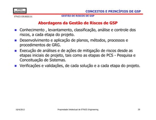 EThICS
ENGINEERING                                                 CONCEITOS E PRINCÍPIOS DE GSP
EThICS 039.BG02.01                GESTÃO DE RISCOS DE GSP


                     Abordagens da Gestão de Riscos de GSP
     Conhecimento , levantamento, classificação, análise e controle dos
     riscos, a cada etapa do projeto.
     Desenvolvimento e aplicação de planos, métodos, processos e
     procedimentos de GRG.
     Execução de análises e de ações de mitigação de riscos desde as
     etapas iniciais de projeto, tais como as etapas de PCS - Pesquisa e
     Conceituação de Sistemas.
     Verificações e validações, de cada solução e a cada etapa do projeto.




 10/4/2013                    Propriedade Intelectual de EThICS Engineering            29
 