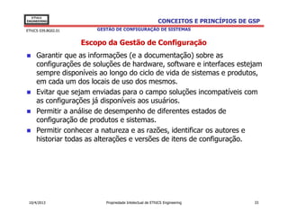 EThICS
ENGINEERING                                               CONCEITOS E PRINCÍPIOS DE GSP
EThICS 039.BG02.01       GESTÃO DE CONFIGURAÇÃO DE SISTEMAS


                     Escopo da Gestão de Configuração
     Garantir que as informações (e a documentação) sobre as
     configurações de soluções de hardware, software e interfaces estejam
     sempre disponíveis ao longo do ciclo de vida de sistemas e produtos,
     em cada um dos locais de uso dos mesmos.
     Evitar que sejam enviadas para o campo soluções incompatíveis com
     as configurações já disponíveis aos usuários.
     Permitir a análise de desempenho de diferentes estados de
     configuração de produtos e sistemas.
     Permitir conhecer a natureza e as razões, identificar os autores e
     historiar todas as alterações e versões de itens de configuração.




 10/4/2013                  Propriedade Intelectual de EThICS Engineering            33
 
