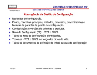 EThICS
ENGINEERING                                                 CONCEITOS E PRINCÍPIOS DE GSP
EThICS 039.BG02.01         GESTÃO DE CONFIGURAÇÃO DE SISTEMAS


                     Abrangência da Gestão de Configuração
     Requisitos de configuração.
     Planos, conceitos, princípios, métodos, processos, procedimentos e
     técnicas de garantia de gestão de configuração.
     Configurações e versões de sistemas e produtos.
     Itens de Configuração (CI): HWCI e SWCI.
     Todos os itens de configuração identificados.
     Todos os HWCI e SWCI, ao longo dos ciclos de vida.
     Todos os documentos de definição de linhas básicas de configuração.




 10/4/2013                    Propriedade Intelectual de EThICS Engineering            34
 