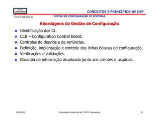 EThICS
ENGINEERING                                                 CONCEITOS E PRINCÍPIOS DE GSP
EThICS 039.BG02.01         GESTÃO DE CONFIGURAÇÃO DE SISTEMAS


                     Abordagens da Gestão de Configuração
     Identificação dos CI.
     CCB – Configuration Control Board.
     Controles de desvios e de renúncias.
     Definição, implantação e controle das linhas básicas de configuração.
     Verificações e validações.
     Garantia de informação atualizada junto aos clientes e usuários.




 10/4/2013                    Propriedade Intelectual de EThICS Engineering            35
 