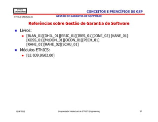 EThICS
ENGINEERING                                                     CONCEITOS E PRINCÍPIOS DE GSP
EThICS 039.BG02.01               GESTÃO DE GARANTIA DE SOFTWARE


               Referências sobre Gestão de Garantia de Software
     Livros:
              [BLAN_01][DHIL_01][ERIC_01][IRES_01][JONE_02] [KANE_01]
              [KOSS_01][McDON_01][OCON_01][PECH_01]
              [RAHE_01][RAHE_02][SCHU_01]
     Módulos EThICS:
              [EE 039.BG02.00]




 10/4/2013                        Propriedade Intelectual de EThICS Engineering            37
 
