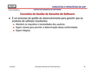 EThICS
ENGINEERING                                                    CONCEITOS E PRINCÍPIOS DE GSP
EThICS 039.BG02.01              GESTÃO DE GARANTIA DE SOFTWARE


                     Conceitos de Gestão de Garantia de Software
     É um processo de gestão do desenvolvimento para garantir que os
     produtos de software resultantes:
              Atendem os requisitos e necessidades dos usuários.
              Sejam visíveis para permitir a determinação dessa conformidade.
              Sejam íntegros.




 10/4/2013                       Propriedade Intelectual de EThICS Engineering            38
 