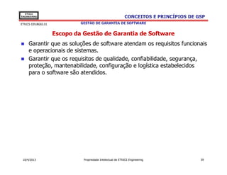 EThICS
ENGINEERING                                                  CONCEITOS E PRINCÍPIOS DE GSP
EThICS 039.BG02.01            GESTÃO DE GARANTIA DE SOFTWARE


                     Escopo da Gestão de Garantia de Software
     Garantir que as soluções de software atendam os requisitos funcionais
     e operacionais de sistemas.
     Garantir que os requisitos de qualidade, confiabilidade, segurança,
     proteção, mantenabilidade, configuração e logística estabelecidos
     para o software são atendidos.




 10/4/2013                     Propriedade Intelectual de EThICS Engineering            39
 