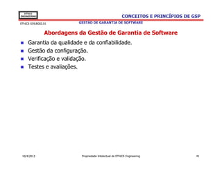 EThICS
ENGINEERING                                               CONCEITOS E PRINCÍPIOS DE GSP
EThICS 039.BG02.01         GESTÃO DE GARANTIA DE SOFTWARE


                Abordagens da Gestão de Garantia de Software
     Garantia da qualidade e da confiabilidade.
     Gestão da configuração.
     Verificação e validação.
     Testes e avaliações.




 10/4/2013                  Propriedade Intelectual de EThICS Engineering            41
 
