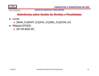 EThICS
ENGINEERING                                                     CONCEITOS E PRINCÍPIOS DE GSP
EThICS 039.BG02.01               GESTÃO DE DIREITOS E PENALIDADES


              Referências sobre Gestão de Direitos e Penalidades
     Livros:
              [BAHR_01][BHOT_01][DHIL_01][EBEL_01][OCON_03]
     Módulos EThICS:
              [EE 039.BG02.00]




 10/4/2013                        Propriedade Intelectual de EThICS Engineering            43
 