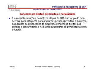EThICS
ENGINEERING                                                CONCEITOS E PRINCÍPIOS DE GSP
EThICS 039.BG02.01          GESTÃO DE DIREITOS E PENALIDADES


                 Conceitos de Gestão de Direitos e Penalidades
     É o conjunto de ações, durante as etapas de PDI e ao longo do ciclo
     de vida, para assegurar que as soluções geradas permitem a proteção
     dos direitos de propriedade da empresa, atendem os direitos dos
     clientes e consumidores e não serão causadoras de penalidades atuais
     e futuras.




 10/4/2013                   Propriedade Intelectual de EThICS Engineering            44
 