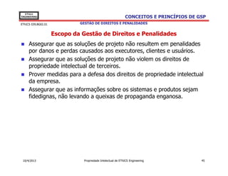 EThICS
ENGINEERING                                                   CONCEITOS E PRINCÍPIOS DE GSP
EThICS 039.BG02.01            GESTÃO DE DIREITOS E PENALIDADES


                     Escopo da Gestão de Direitos e Penalidades
     Assegurar que as soluções de projeto não resultem em penalidades
     por danos e perdas causados aos executores, clientes e usuários.
     Assegurar que as soluções de projeto não violem os direitos de
     propriedade intelectual de terceiros.
     Prover medidas para a defesa dos direitos de propriedade intelectual
     da empresa.
     Assegurar que as informações sobre os sistemas e produtos sejam
     fidedignas, não levando a queixas de propaganda enganosa.




 10/4/2013                      Propriedade Intelectual de EThICS Engineering            45
 