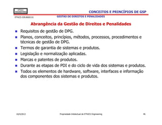 EThICS
ENGINEERING                                               CONCEITOS E PRINCÍPIOS DE GSP
EThICS 039.BG02.01         GESTÃO DE DIREITOS E PENALIDADES


               Abrangência da Gestão de Direitos e Penalidades
     Requisitos de gestão de DPG.
     Planos, conceitos, princípios, métodos, processos, procedimentos e
     técnicas de gestão de DPG.
     Termos de garantia de sistemas e produtos.
     Legislação e normalização aplicadas.
     Marcas e patentes de produtos.
     Durante as etapas de PDI e do ciclo de vida dos sistemas e produtos.
     Todos os elementos de hardware, software, interfaces e informação
     dos componentes dos sistemas e produtos.




 10/4/2013                  Propriedade Intelectual de EThICS Engineering            46
 
