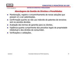 EThICS
ENGINEERING                                               CONCEITOS E PRINCÍPIOS DE GSP
EThICS 039.BG02.01        GESTÃO DE DIREITOS E PENALIDADES


               Abordagens da Gestão de Direitos e Penalidades
     Monitoração, registro e encaminhamento de novas soluções que
     possam vir a ser patenteadas.
     Confirmação quanto ao não uso indevido de patentes de terceiros
     sem os acordos devidos.
     Avaliação dos termos de garantia para os clientes.
     Vigilância quanto cumprimento dos preceitos legais de propriedade
     intelectual e dos direitos do consumidor.
     Verificações e validações.




 10/4/2013                  Propriedade Intelectual de EThICS Engineering            47
 