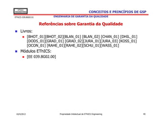 EThICS
ENGINEERING                                                    CONCEITOS E PRINCÍPIOS DE GSP
EThICS 039.BG02.01          ENGENHARIA DE GARANTIA DA QUALIDADE


                     Referências sobre Garantia da Qualidade
     Livros:
              [BHOT_01][BHOT_02][BLAN_01] [BLAN_02] [CHAN_01] [DHIL_01]
              [DODS_01][GRAD_01] [GRAD_02][JURA_01][JURA_03] [KOSS_01]
              [OCON_01] [RAHE_01][RAHE_02][SCHU_01][WASS_01]
     Módulos EThICS:
              [EE 039.BG02.00]




 10/4/2013                       Propriedade Intelectual de EThICS Engineering            49
 