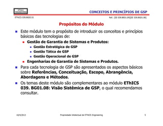 EThICS
ENGINEERING                                                  CONCEITOS E PRINCÍPIOS DE GSP
EThICS 039.BG02.01                                                             Ref.: [EE 039.BE01.09][EE 039.BG01.08]


                               Propósitos do Módulo
     Este módulo tem o propósito de introduzir os conceitos e princípios
     básicos das tecnologias de:
              Gestão de Garantia de Sistemas e Produtos:
                 Gestão Estratégica de GSP
                 Gestão Tática de GSP
                 Gestão Operacional de GSP
              Engenharias de Garantia de Sistemas e Produtos.
     Para cada tecnologia de GSP são apresentados os aspectos básicos
     sobre Referências, Conceituação, Escopo, Abrangência,
     Abordagens e Métodos.
     Os temas deste módulo são complementares ao módulo EThICS
     039. BG01.08: Visão Sistêmica de GSP, o qual recomendamos
     consultar.




 10/4/2013                     Propriedade Intelectual de EThICS Engineering                                       5
 