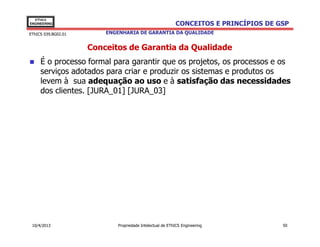EThICS
ENGINEERING                                                CONCEITOS E PRINCÍPIOS DE GSP
EThICS 039.BG02.01       ENGENHARIA DE GARANTIA DA QUALIDADE


                     Conceitos de Garantia da Qualidade
     É o processo formal para garantir que os projetos, os processos e os
     serviços adotados para criar e produzir os sistemas e produtos os
     levem à sua adequação ao uso e à satisfação das necessidades
     dos clientes. [JURA_01] [JURA_03]




 10/4/2013                   Propriedade Intelectual de EThICS Engineering            50
 