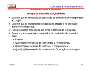 EThICS
ENGINEERING                                              CONCEITOS E PRINCÍPIOS DE GSP
EThICS 039.BG02.01     ENGENHARIA DE GARANTIA DA QUALIDADE


                     Escopo da Garantia da Qualidade
     Garantir que os requisitos de satisfação do cliente sejam incorporados
     ao projeto.
     Garantir que as especificações obtidas no projeto e na produção
     atendam os requisitos.
     Mitigar os riscos associados aos erros e defeitos de fabricação.
     Garantir que os processos adequados de qualidade são adotados
     para:
         Projeto.
         Qualificação e seleção de fabricantes e fornecedores.
         Qualificação e seleção de materiais e componentes.
         Qualificação e seleção de processos de fabricação e montagem.




 10/4/2013                 Propriedade Intelectual de EThICS Engineering            51
 