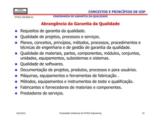 EThICS
ENGINEERING                                                 CONCEITOS E PRINCÍPIOS DE GSP
EThICS 039.BG02.01        ENGENHARIA DE GARANTIA DA QUALIDADE


                     Abrangência da Garantia da Qualidade
     Requisitos de garantia da qualidade.
     Qualidade de projetos, processos e serviços.
     Planos, conceitos, princípios, métodos, processos, procedimentos e
     técnicas de engenharia e de gestão de garantia da qualidade.
     Qualidade de materiais, partes, componentes, módulos, conjuntos,
     unidades, equipamentos, subsistemas e sistemas.
     Qualidade de softwares.
     Documentação de projetos, produtos, processos e para usuários.
     Máquinas, equipamentos e ferramentas de fabricação .
     Métodos, equipamentos e instrumentos de teste e qualificação.
     Fabricantes e fornecedores de materiais e componentes.
     Prestadores de serviços.



 10/4/2013                    Propriedade Intelectual de EThICS Engineering            52
 
