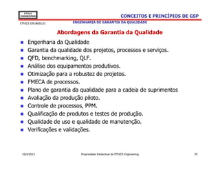 EThICS
ENGINEERING                                                 CONCEITOS E PRINCÍPIOS DE GSP
EThICS 039.BG02.01        ENGENHARIA DE GARANTIA DA QUALIDADE


                     Abordagens da Garantia da Qualidade
     Engenharia da Qualidade
     Garantia da qualidade dos projetos, processos e serviços.
     QFD, benchmarking, QLF.
     Análise dos equipamentos produtivos.
     Otimização para a robustez de projetos.
     FMECA de processos.
     Plano de garantia da qualidade para a cadeia de suprimentos
     Avaliação da produção piloto.
     Controle de processos, PPM.
     Qualificação de produtos e testes de produção.
     Qualidade de uso e qualidade de manutenção.
     Verificações e validações.



 10/4/2013                    Propriedade Intelectual de EThICS Engineering            55
 