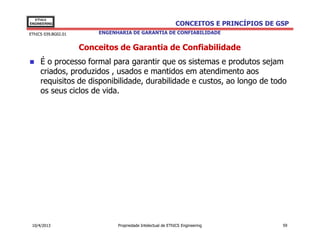 EThICS
ENGINEERING                                                  CONCEITOS E PRINCÍPIOS DE GSP
EThICS 039.BG02.01       ENGENHARIA DE GARANTIA DE CONFIABILIDADE


                     Conceitos de Garantia de Confiabilidade
     É o processo formal para garantir que os sistemas e produtos sejam
     criados, produzidos , usados e mantidos em atendimento aos
     requisitos de disponibilidade, durabilidade e custos, ao longo de todo
     os seus ciclos de vida.




 10/4/2013                     Propriedade Intelectual de EThICS Engineering            59
 