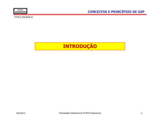 EThICS
ENGINEERING                                        CONCEITOS E PRINCÍPIOS DE GSP
EThICS 039.BG02.01




                         INTRODUÇÃO




 10/4/2013           Propriedade Intelectual de EThICS Engineering            6
 