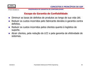 EThICS
ENGINEERING                                                 CONCEITOS E PRINCÍPIOS DE GSP
EThICS 039.BG02.01      ENGENHARIA DE GARANTIA DE CONFIABILIDADE


                     Escopo da Garantia de Confiabilidade
     Diminuir as taxas de defeitos de produtos ao longo de sua vida útil.
     Reduzir os custos incorridos pelo fabricante devidos à garantia contra
     defeitos.
     Reduzir os custos incorridos pelos clientes quanto à logística de
     suporte.
     Atrair clientes, pela redução do LCC e pela garantia de efetividade de
     sistemas.




 10/4/2013                    Propriedade Intelectual de EThICS Engineering            60
 
