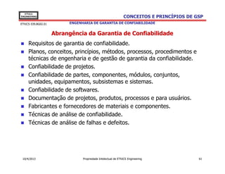 EThICS
ENGINEERING                                                    CONCEITOS E PRINCÍPIOS DE GSP
EThICS 039.BG02.01         ENGENHARIA DE GARANTIA DE CONFIABILIDADE


                     Abrangência da Garantia de Confiabilidade
     Requisitos de garantia de confiabilidade.
     Planos, conceitos, princípios, métodos, processos, procedimentos e
     técnicas de engenharia e de gestão de garantia da confiabilidade.
     Confiabilidade de projetos.
     Confiabilidade de partes, componentes, módulos, conjuntos,
     unidades, equipamentos, subsistemas e sistemas.
     Confiabilidade de softwares.
     Documentação de projetos, produtos, processos e para usuários.
     Fabricantes e fornecedores de materiais e componentes.
     Técnicas de análise de confiabilidade.
     Técnicas de análise de falhas e defeitos.




 10/4/2013                       Propriedade Intelectual de EThICS Engineering            61
 