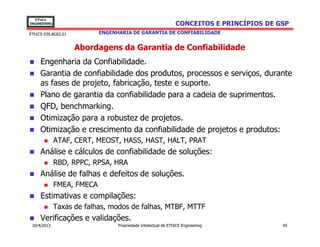 EThICS
ENGINEERING                                                     CONCEITOS E PRINCÍPIOS DE GSP
EThICS 039.BG02.01          ENGENHARIA DE GARANTIA DE CONFIABILIDADE


                     Abordagens da Garantia de Confiabilidade
     Engenharia da Confiabilidade.
     Garantia de confiabilidade dos produtos, processos e serviços, durante
     as fases de projeto, fabricação, teste e suporte.
     Plano de garantia da confiabilidade para a cadeia de suprimentos.
     QFD, benchmarking.
     Otimização para a robustez de projetos.
     Otimização e crescimento da confiabilidade de projetos e produtos:
              ATAF, CERT, MEOST, HASS, HAST, HALT, PRAT
     Análise e cálculos de confiabilidade de soluções:
              RBD, RPPC, RPSA, HRA
     Análise de falhas e defeitos de soluções.
              FMEA, FMECA
     Estimativas e compilações:
              Taxas de falhas, modos de falhas, MTBF, MTTF
     Verificações e validações.
 10/4/2013                        Propriedade Intelectual de EThICS Engineering            65
 