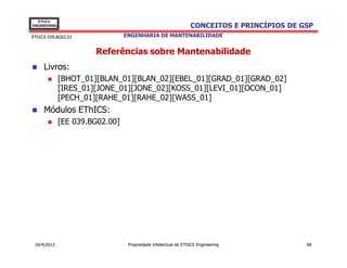 EThICS
ENGINEERING                                                     CONCEITOS E PRINCÍPIOS DE GSP
EThICS 039.BG02.01               ENGENHARIA DE MANTENABILIDADE


                       Referências sobre Mantenabilidade
     Livros:
              [BHOT_01][BLAN_01][BLAN_02][EBEL_01][GRAD_01][GRAD_02]
              [IRES_01][JONE_01][JONE_02][KOSS_01][LEVI_01][OCON_01]
              [PECH_01][RAHE_01][RAHE_02][WASS_01]
     Módulos EThICS:
              [EE 039.BG02.00]




 10/4/2013                        Propriedade Intelectual de EThICS Engineering            68
 