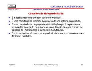 EThICS
ENGINEERING                                             CONCEITOS E PRINCÍPIOS DE GSP
EThICS 039.BG02.01       ENGENHARIA DE MANTENABILIDADE


                     Conceitos de Mantenabilidade
     É a possibilidade de um item poder ser mantido.
     É uma característica inerente ao projeto de um sistema ou produto.
     É uma característica de projeto e de instalação que é expressa em
     termos dos fatores de frequência de manutenção, tempos e horas de
     trabalho de manutenção e custos de manutenção.
     É o processo formal para criar e produzir sistemas e produtos capazes
     de serem mantidos.




 10/4/2013                Propriedade Intelectual de EThICS Engineering            69
 