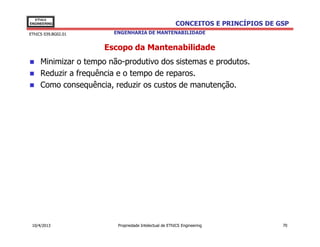 EThICS
ENGINEERING                                            CONCEITOS E PRINCÍPIOS DE GSP
EThICS 039.BG02.01      ENGENHARIA DE MANTENABILIDADE


                      Escopo da Mantenabilidade
     Minimizar o tempo não-produtivo dos sistemas e produtos.
     Reduzir a frequência e o tempo de reparos.
     Como consequência, reduzir os custos de manutenção.




 10/4/2013               Propriedade Intelectual de EThICS Engineering            70
 