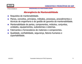 EThICS
ENGINEERING                                             CONCEITOS E PRINCÍPIOS DE GSP
EThICS 039.BG02.01       ENGENHARIA DE MANTENABILIDADE


                     Abrangência da Mantenabilidade
     Requisitos de mantenabilidade.
     Planos, conceitos, princípios, métodos, processos, procedimentos e
     técnicas de engenharia e de gestão de garantia da mantenabilidade.
     Mantenabilidade de partes, componentes, módulos, conjuntos,
     unidades, equipamentos, subsistemas e sistemas.
     Fabricantes e fornecedores de materiais e componentes.
     Qualidade, confiabilidade, segurança, fatores humanos e
     suportabilidade.




 10/4/2013                Propriedade Intelectual de EThICS Engineering            71
 