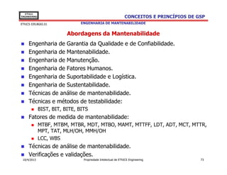 EThICS
ENGINEERING                                                    CONCEITOS E PRINCÍPIOS DE GSP
EThICS 039.BG02.01              ENGENHARIA DE MANTENABILIDADE


                          Abordagens da Mantenabilidade
     Engenharia de Garantia da Qualidade e de Confiabilidade.
     Engenharia de Mantenabilidade.
     Engenharia de Manutenção.
     Engenharia de Fatores Humanos.
     Engenharia de Suportabilidade e Logística.
     Engenharia de Sustentabilidade.
     Técnicas de análise de mantenabilidade.
     Técnicas e métodos de testabilidade:
              BIST, BIT, BITE, BITS
     Fatores de medida de mantenabilidade:
              MTBF, MTBM, MTBR, MDT, MTBO, MAMT, MTTFF, LDT, ADT, MCT, MTTR,
              MPT, TAT, MLH/OH, MMH/OH
              LCC, WBS
     Técnicas de análise de mantenabilidade.
     Verificações e validações.
 10/4/2013                       Propriedade Intelectual de EThICS Engineering            73
 