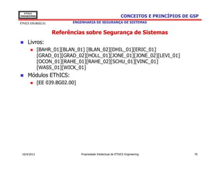 EThICS
ENGINEERING                                                    CONCEITOS E PRINCÍPIOS DE GSP
EThICS 039.BG02.01          ENGENHARIA DE SEGURANÇA DE SISTEMAS


                     Referências sobre Segurança de Sistemas
     Livros:
              [BAHR_01][BLAN_01] [BLAN_02][DHIL_01][ERIC_01]
              [GRAD_01][GRAD_02][HOLL_01][JONE_01][JONE_02][LEVI_01]
              [OCON_01][RAHE_01][RAHE_02][SCHU_01][VINC_01]
              [WASS_01][WICK_01]
     Módulos EThICS:
              [EE 039.BG02.00]




 10/4/2013                       Propriedade Intelectual de EThICS Engineering            76
 