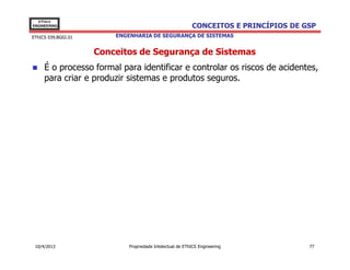 EThICS
ENGINEERING                                                CONCEITOS E PRINCÍPIOS DE GSP
EThICS 039.BG02.01       ENGENHARIA DE SEGURANÇA DE SISTEMAS


                     Conceitos de Segurança de Sistemas
     É o processo formal para identificar e controlar os riscos de acidentes,
     para criar e produzir sistemas e produtos seguros.




 10/4/2013                   Propriedade Intelectual de EThICS Engineering            77
 