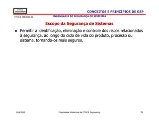 EThICS
ENGINEERING                                               CONCEITOS E PRINCÍPIOS DE GSP
EThICS 039.BG02.01      ENGENHARIA DE SEGURANÇA DE SISTEMAS


                     Escopo da Segurança de Sistemas
     Permitir a identificação, eliminação e controle dos riscos relacionados
     à segurança, ao longo do ciclo de vida do produto, processo ou
     sistema, tornando-os mais seguros.




 10/4/2013                  Propriedade Intelectual de EThICS Engineering            78
 
