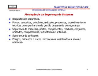 EThICS
ENGINEERING                                                 CONCEITOS E PRINCÍPIOS DE GSP
EThICS 039.BG02.01        ENGENHARIA DE SEGURANÇA DE SISTEMAS


                     Abrangência da Segurança de Sistemas
     Requisitos de segurança.
     Planos, conceitos, princípios, métodos, processos, procedimentos e
     técnicas de engenharia e de gestão de garantia de segurança.
     Segurança de materiais, partes, componentes, módulos, conjuntos,
     unidades, equipamentos, subsistemas e sistemas.
     Segurança de softwares.
     Perigos, acidentes e riscos. Mecanismos inicializadores, alvos e
     ameaças.




 10/4/2013                    Propriedade Intelectual de EThICS Engineering            79
 
