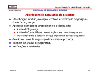 EThICS
ENGINEERING                                                     CONCEITOS E PRINCÍPIOS DE GSP
EThICS 039.BG02.01            ENGENHARIA DE SEGURANÇA DE SISTEMAS


                      Abordagens da Segurança de Sistemas
     Identificação, análise, avaliação, controle e verificação de perigos e
     riscos de segurança.
     Aplicação de métodos, procedimentos e técnicas de:
              Análise de Segurança.
              Análise de Confiabilidade, no que implicar em riscos à segurança.
              Análise de Falhas e Defeitos, no que implicar em riscos à segurança.
     Gestão de riscos de segurança de sistemas e produtos.
     Técnicas de análise de segurança.
     Verificações e validações.




 10/4/2013                        Propriedade Intelectual de EThICS Engineering            80
 