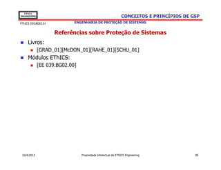 EThICS
ENGINEERING                                                    CONCEITOS E PRINCÍPIOS DE GSP
EThICS 039.BG02.01           ENGENHARIA DE PROTEÇÃO DE SISTEMAS


                     Referências sobre Proteção de Sistemas
     Livros:
              [GRAD_01][McDON_01][RAHE_01][SCHU_01]
     Módulos EThICS:
              [EE 039.BG02.00]




 10/4/2013                       Propriedade Intelectual de EThICS Engineering            85
 