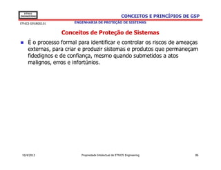 EThICS
ENGINEERING                                               CONCEITOS E PRINCÍPIOS DE GSP
EThICS 039.BG02.01       ENGENHARIA DE PROTEÇÃO DE SISTEMAS


                     Conceitos de Proteção de Sistemas
     É o processo formal para identificar e controlar os riscos de ameaças
     externas, para criar e produzir sistemas e produtos que permaneçam
     fidedignos e de confiança, mesmo quando submetidos a atos
     malignos, erros e infortúnios.




 10/4/2013                  Propriedade Intelectual de EThICS Engineering            86
 