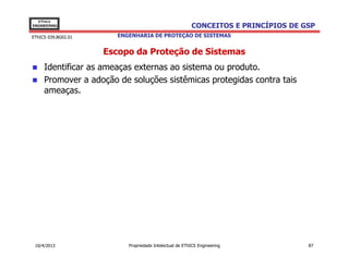 EThICS
ENGINEERING                                              CONCEITOS E PRINCÍPIOS DE GSP
EThICS 039.BG02.01      ENGENHARIA DE PROTEÇÃO DE SISTEMAS


                     Escopo da Proteção de Sistemas
     Identificar as ameaças externas ao sistema ou produto.
     Promover a adoção de soluções sistêmicas protegidas contra tais
     ameaças.




 10/4/2013                 Propriedade Intelectual de EThICS Engineering            87
 