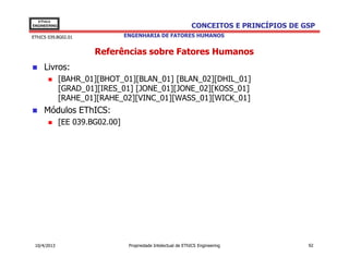 EThICS
ENGINEERING                                                     CONCEITOS E PRINCÍPIOS DE GSP
EThICS 039.BG02.01               ENGENHARIA DE FATORES HUMANOS


                       Referências sobre Fatores Humanos
     Livros:
              [BAHR_01][BHOT_01][BLAN_01] [BLAN_02][DHIL_01]
              [GRAD_01][IRES_01] [JONE_01][JONE_02][KOSS_01]
              [RAHE_01][RAHE_02][VINC_01][WASS_01][WICK_01]
     Módulos EThICS:
              [EE 039.BG02.00]




 10/4/2013                        Propriedade Intelectual de EThICS Engineering            92
 