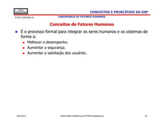 EThICS
ENGINEERING                                                    CONCEITOS E PRINCÍPIOS DE GSP
EThICS 039.BG02.01              ENGENHARIA DE FATORES HUMANOS


                           Conceitos de Fatores Humanos
     É o processo formal para integrar os seres humanos e os sistemas de
     forma a:
              Melhorar o desempenho.
              Aumentar a segurança.
              Aumentar a satisfação dos usuários.




 10/4/2013                       Propriedade Intelectual de EThICS Engineering            93
 