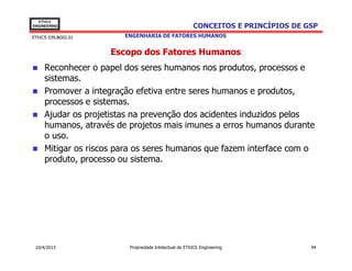 EThICS
ENGINEERING                                            CONCEITOS E PRINCÍPIOS DE GSP
EThICS 039.BG02.01      ENGENHARIA DE FATORES HUMANOS


                     Escopo dos Fatores Humanos
     Reconhecer o papel dos seres humanos nos produtos, processos e
     sistemas.
     Promover a integração efetiva entre seres humanos e produtos,
     processos e sistemas.
     Ajudar os projetistas na prevenção dos acidentes induzidos pelos
     humanos, através de projetos mais imunes a erros humanos durante
     o uso.
     Mitigar os riscos para os seres humanos que fazem interface com o
     produto, processo ou sistema.




 10/4/2013               Propriedade Intelectual de EThICS Engineering            94
 