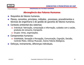EThICS
ENGINEERING                                                    CONCEITOS E PRINCÍPIOS DE GSP
EThICS 039.BG02.01              ENGENHARIA DE FATORES HUMANOS


                        Abrangência dos Fatores Humanos
     Requisitos de fatores humanos.
     Planos, conceitos, princípios, métodos , processos, procedimentos e
     técnicas de engenharia e de gestão de garantia de fatores humanos.
     Contexto ambiental dos sistemas:
              Individual: fabricação, computação e informação, cuidados com a saúde,
              produtos de consumo, transporte.
              Grupos: times, organizações.
     Componentes humanos:
              Visibilidade, Sensação e Percepção, Comunicação, Cognição, Decisão,
              Controle Motor, Esforço Muscular, Outros Fatores Biológicos.
     Esforços, treinamento, diferenças individuais.




 10/4/2013                       Propriedade Intelectual de EThICS Engineering            95
 