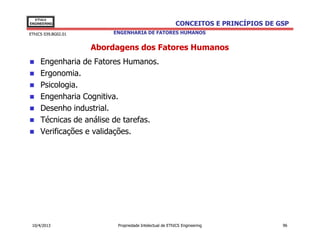 EThICS
ENGINEERING                                             CONCEITOS E PRINCÍPIOS DE GSP
EThICS 039.BG02.01       ENGENHARIA DE FATORES HUMANOS


                     Abordagens dos Fatores Humanos
     Engenharia de Fatores Humanos.
     Ergonomia.
     Psicologia.
     Engenharia Cognitiva.
     Desenho industrial.
     Técnicas de análise de tarefas.
     Verificações e validações.




 10/4/2013                Propriedade Intelectual de EThICS Engineering            96
 