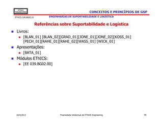 EThICS
ENGINEERING                                                      CONCEITOS E PRINCÍPIOS DE GSP
EThICS 039.BG02.01          ENGENHARIAS DE SUPORTABILIDADE E LOGÍSTICA


                     Referências sobre Suportabilidade e Logística
 Livros:
       [BLAN_01] [BLAN_02][GRAD_01][JONE_01][JONE_02][KOSS_01]
       [PECH_01][RAHE_01][RAHE_02][WASS_01] [WICK_01]
 Apresentações:
       [BATA_01]
 Módulos EThICS:
       [EE 039.BG02.00]




 10/4/2013                         Propriedade Intelectual de EThICS Engineering            99
 