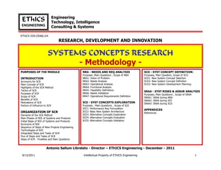 Engineering
 EThICS                   Technology, Intelligence
ENGINEERING
                          Consulting & Systems

EThICS 039.CE06E.O4
                                RESEARCH, DEVELOPMENT AND INNOVATION


                       SYSTEMS CONCEPTS RESEARCH
                             - Methodology -
PURPOSES OF THE MODULE                          NRA - NEEDS AND REQ ANALYSIS                  SCD - SYST CONCEPT DEFINITION:
                                                Purposes ,Main Questions , Scope of NRA       Purposes, Main Question, Scope of SCD
INTRODUCTION                                    NRA1: Vision of Problem                       SCD1: New System Concept Selection
Acronyms for SCR                                NRA2: Needs Analysis                          SCD2: New System Concept Definition
Main Concept of SCR                             NRA3: Operational Analysis                    SCD3: New System Development Planning
Highlights of the SCR Method                    NRA4: Functional Analysis
Tactics of SCR                                  NRA5: Feasibility Definitions
                                                                                              SRAA - SYST RISKS & ASSUR ANALYSIS
Purposes of SCR                                 NRA6: Needs Validation
                                                                                              Purposes, Main Questions , Scope of SRAA
Scope of SCR                                    NRA7: Operational Requirements Definition
                                                                                              SRAA1: SRAA during NRA
Benefits of SCR                                                                               SRAA2: SRAA during SCE
Motivations of SCR                              SCE - SYST CONCEPTS EXPLORATION               SRAA3: SRAA during SCD
Factors of Influence to SCR                     Purposes , Main Questions , Scope of SCE
                                                SCE1: Performance Req Formulation
                                                                                              APPENDICES
ORGANIZATION OF SCR                             SCE2: Basic New System Architecture
                                                                                              References
Elements of the SCR Method                      SCE3: Alternative Concepts Exploration
Main Phases of RDI of Systems and Products      SCE4: Alternative Concepts Evaluation
Initial Steps of RDI of Systems and Products    SCE5: Alternative Concepts Validation
Acronyms of RDI
Sequence of Steps of New Projects Engineering
Technologies of RDI
Integrated Steps and Tasks of SCR
Flux of Steps and Tasks of SCR
Steps of SCR - Finalities and Main Questions


                      Antonio Sallum Librelato - Director – EThICS Engineering - December - 2011

 9/12/2011                                      Intellectual Property of EThICS Engineering                                              1
 