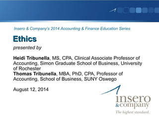 EthicsEthics
presented by
Heidi Tribunella, MS, CPA, Clinical Associate Professor of
Accounting, Simon Graduate School of Business, University
of Rochester
Thomas Tribunella, MBA, PhD, CPA, Professor of
Accounting, School of Business, SUNY Oswego
August 12, 2014
Insero & Company’s 2014 Accounting & Finance Education Series
 