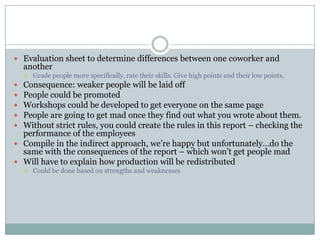  Evaluation sheet to determine differences between one coworker and
    another
       Grade people more specifically, rate their skills. Give high points and their low points.
 Consequence: weaker people will be laid off
 People could be promoted
 Workshops could be developed to get everyone on the same page
 People are going to get mad once they find out what you wrote about them.
 Without strict rules, you could create the rules in this report – checking the
  performance of the employees
 Compile in the indirect approach, we’re happy but unfortunately…do the
  same with the consequences of the report – which won’t get people mad
 Will have to explain how production will be redistributed
       Could be done based on strengths and weaknesses
 