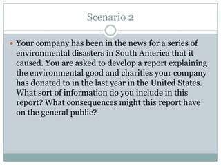 Scenario 2

 Your company has been in the news for a series of
 environmental disasters in South America that it
 caused. You are asked to develop a report explaining
 the environmental good and charities your company
 has donated to in the last year in the United States.
 What sort of information do you include in this
 report? What consequences might this report have
 on the general public?
 