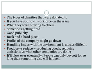  The types of charities that were donated to
 If you have your own workforce on the issue
 What they were offering to others
 Someone’s getting fired
 Good publicity
 Rock and a hard place
 Profits of the company might go down
 Handling issues with the environment is always difficult
 Produce vs reduce – producing goods, reducing
  emissions vs what other companies are doing
 It’ll blow over eventually. People can only boycott for so
  long then something else will happen.
 